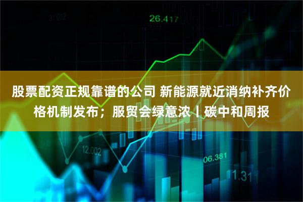 股票配资正规靠谱的公司 新能源就近消纳补齐价格机制发布；服贸会绿意浓丨碳中和周报