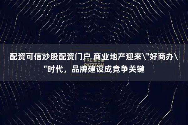 配资可信炒股配资门户 商业地产迎来＂好商办＂时代，品牌建设成竞争关键