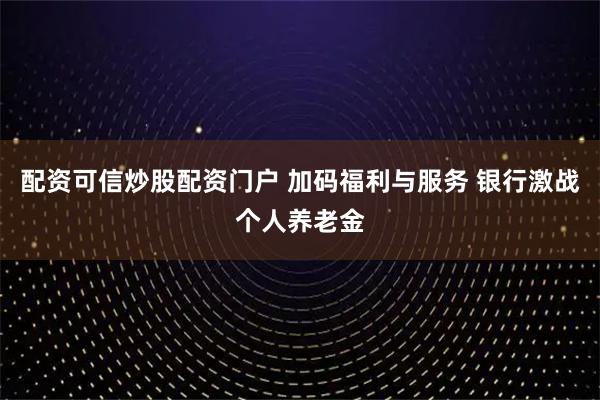 配资可信炒股配资门户 加码福利与服务 银行激战个人养老金