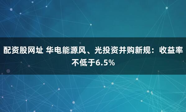 配资股网址 华电能源风、光投资并购新规：收益率不低于6.5%