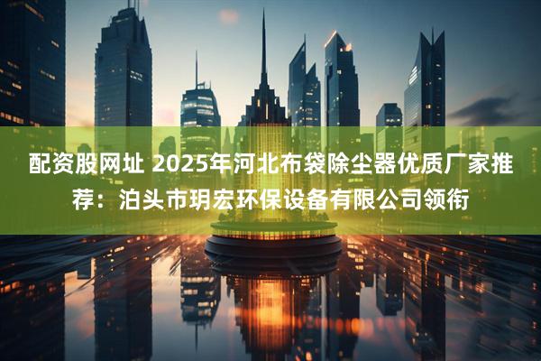 配资股网址 2025年河北布袋除尘器优质厂家推荐：泊头市玥宏环保设备有限公司领衔
