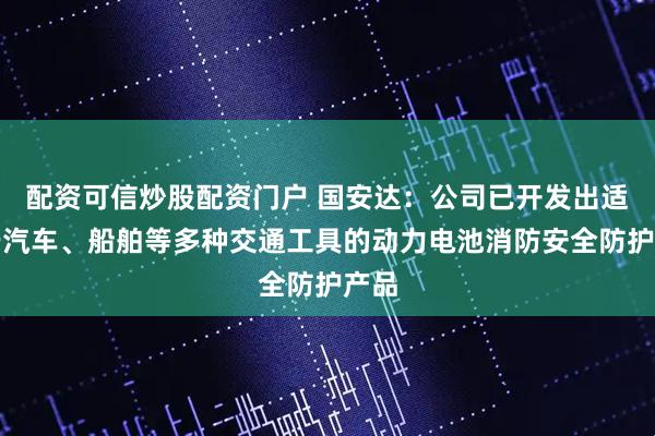 配资可信炒股配资门户 国安达：公司已开发出适用于汽车、船舶等多种交通工具的动力电池消防安全防护产品